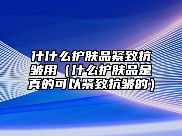 什什么護膚品緊致抗皺用（什么護膚品是真的可以緊致抗皺的）