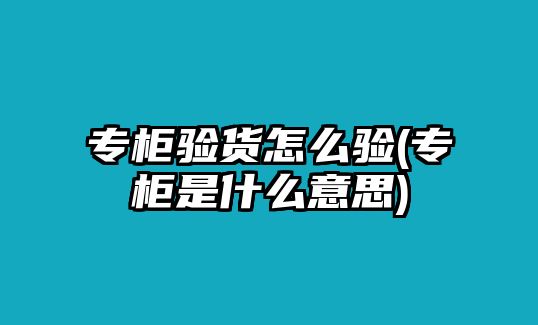 專柜驗貨怎么驗(專柜是什么意思)