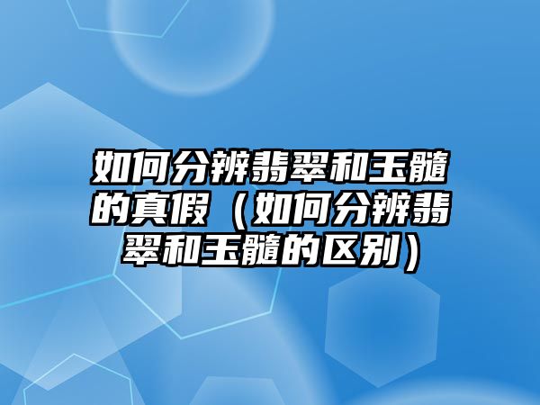 如何分辨翡翠和玉髓的真假（如何分辨翡翠和玉髓的區別）