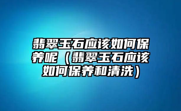 翡翠玉石應該如何保養呢（翡翠玉石應該如何保養和清洗）