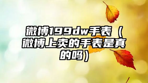 微博199dw手表（微博上賣的手表是真的嗎）