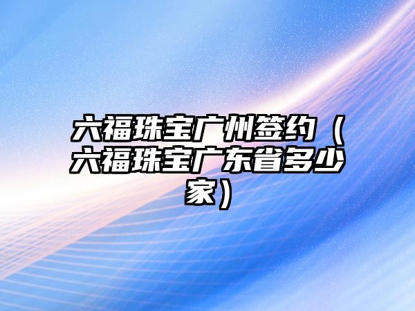 六福珠寶廣州簽約（六福珠寶廣東省多少家）