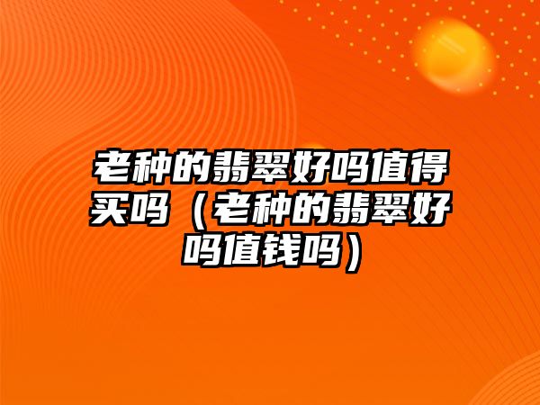 老種的翡翠好嗎值得買嗎（老種的翡翠好嗎值錢嗎）