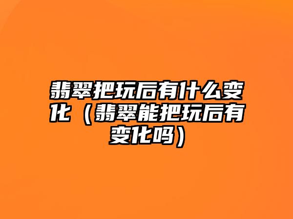 翡翠把玩后有什么變化（翡翠能把玩后有變化嗎）