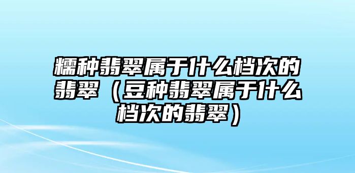 糯種翡翠屬于什么檔次的翡翠（豆種翡翠屬于什么檔次的翡翠）