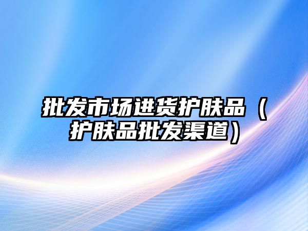 批發市場進貨護膚品（護膚品批發渠道）