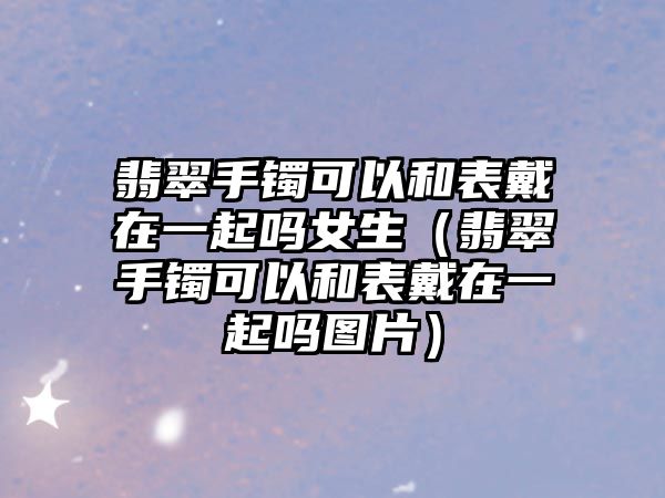 翡翠手鐲可以和表戴在一起嗎女生（翡翠手鐲可以和表戴在一起嗎圖片）