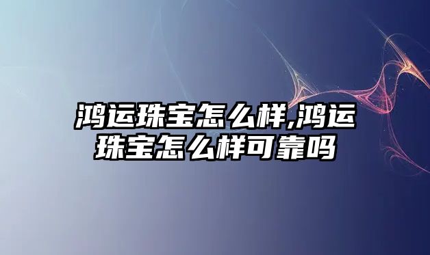 鴻運珠寶怎么樣,鴻運珠寶怎么樣可靠嗎