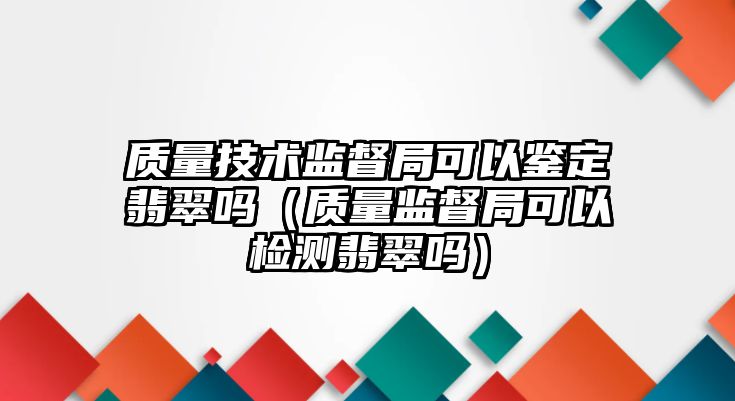 質量技術監督局可以鑒定翡翠嗎（質量監督局可以檢測翡翠嗎）