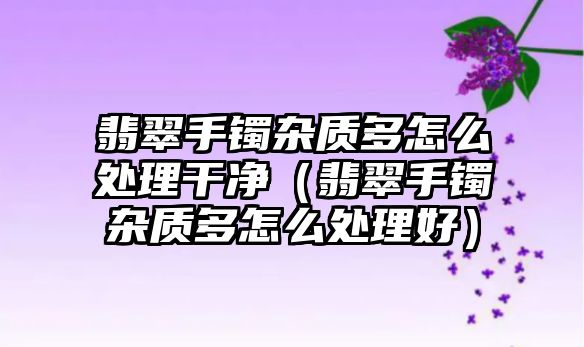 翡翠手鐲雜質多怎么處理干凈（翡翠手鐲雜質多怎么處理好）