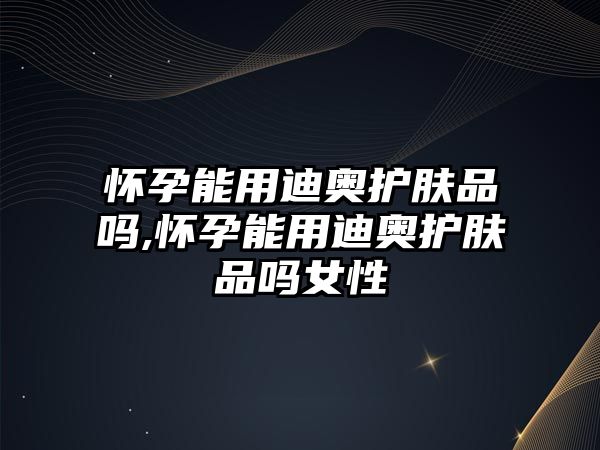 懷孕能用迪奧護膚品嗎,懷孕能用迪奧護膚品嗎女性