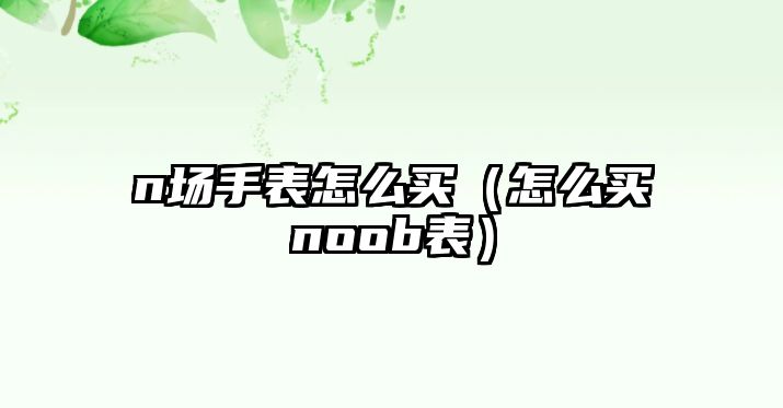 n場手表怎么買（怎么買noob表）