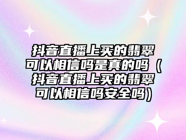 抖音直播上買的翡翠可以相信嗎是真的嗎（抖音直播上買的翡翠可以相信嗎安全嗎）