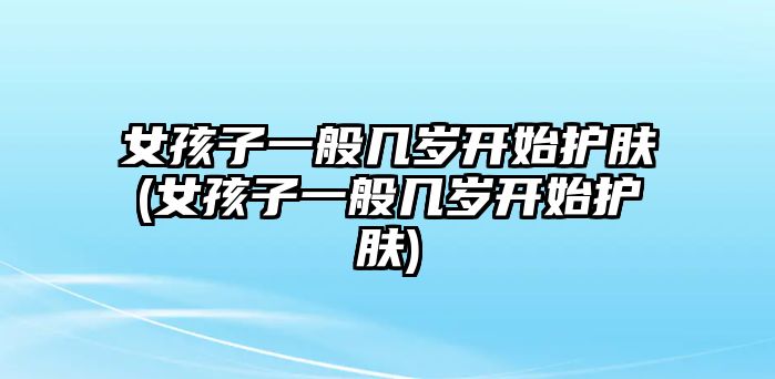 女孩子一般幾歲開始護膚(女孩子一般幾歲開始護膚)