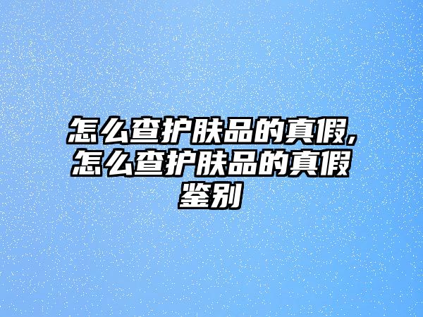 怎么查護(hù)膚品的真假,怎么查護(hù)膚品的真假鑒別