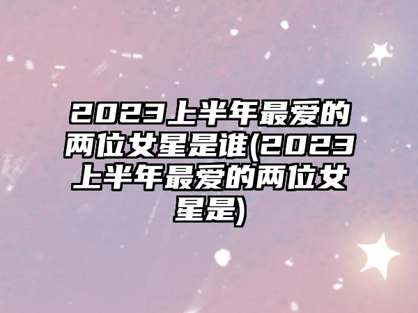 2023上半年最愛的兩位女星是誰(2023上半年最愛的兩位女星是)