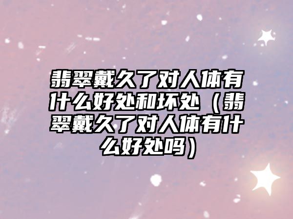 翡翠戴久了對人體有什么好處和壞處（翡翠戴久了對人體有什么好處嗎）