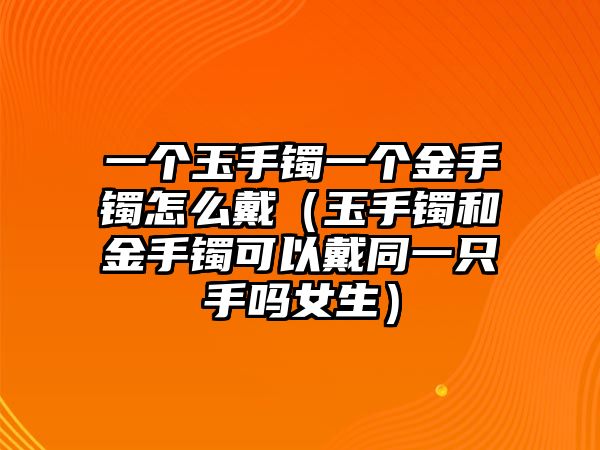 一個玉手鐲一個金手鐲怎么戴（玉手鐲和金手鐲可以戴同一只手嗎女生）