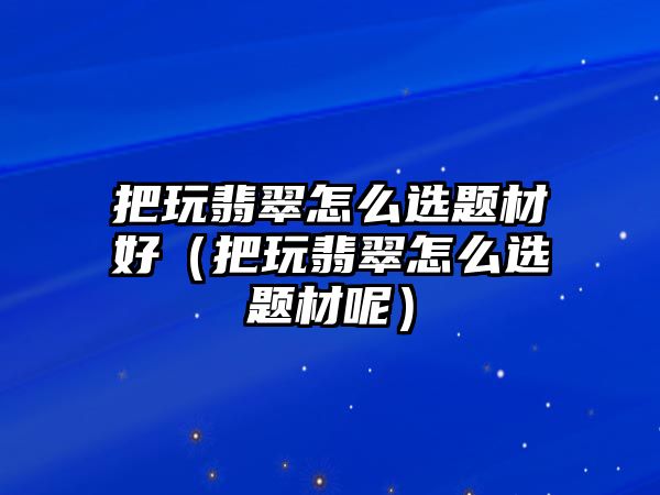 把玩翡翠怎么選題材好（把玩翡翠怎么選題材呢）