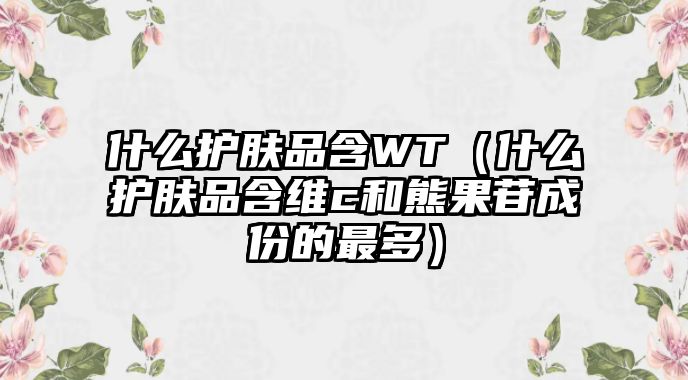 什么護膚品含WT（什么護膚品含維c和熊果苷成份的最多）