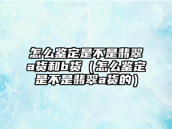 怎么鑒定是不是翡翠a貨和b貨（怎么鑒定是不是翡翠a貨的）