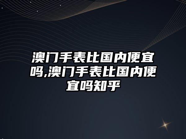 澳門手表比國內便宜嗎,澳門手表比國內便宜嗎知乎