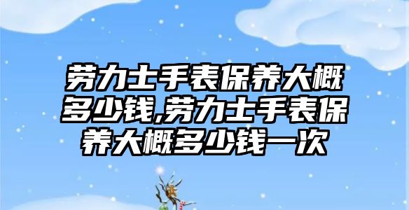 勞力士手表保養大概多少錢,勞力士手表保養大概多少錢一次