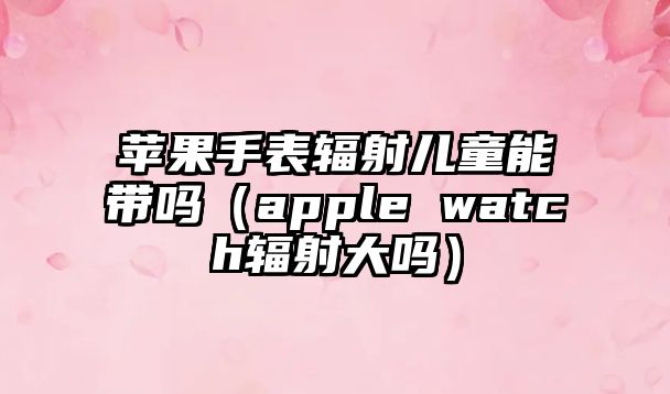 蘋果手表輻射兒童能帶嗎（apple watch輻射大嗎）