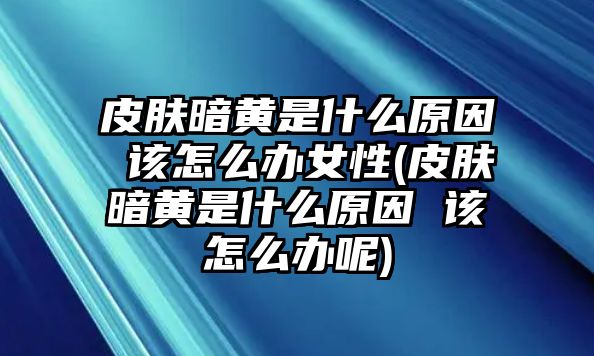 皮膚暗黃是什么原因 該怎么辦女性(皮膚暗黃是什么原因 該怎么辦呢)