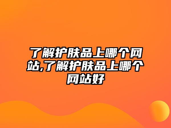 了解護(hù)膚品上哪個(gè)網(wǎng)站,了解護(hù)膚品上哪個(gè)網(wǎng)站好