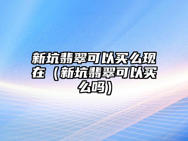 新坑翡翠可以買么現在（新坑翡翠可以買么嗎）