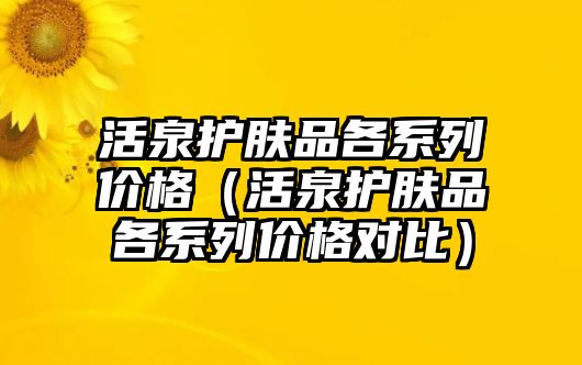 活泉護(hù)膚品各系列價(jià)格（活泉護(hù)膚品各系列價(jià)格對(duì)比）