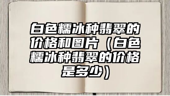 白色糯冰種翡翠的價格和圖片（白色糯冰種翡翠的價格是多少）