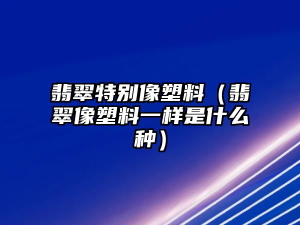 翡翠特別像塑料（翡翠像塑料一樣是什么種）