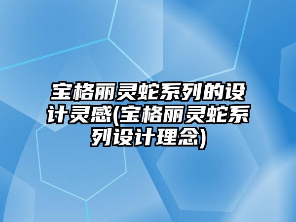 寶格麗靈蛇系列的設(shè)計靈感(寶格麗靈蛇系列設(shè)計理念)