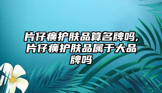 片仔癀護(hù)膚品算名牌嗎,片仔癀護(hù)膚品屬于大品牌嗎