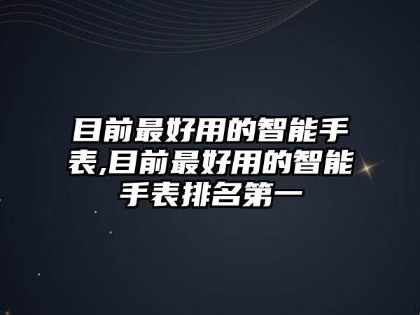 目前最好用的智能手表,目前最好用的智能手表排名第一