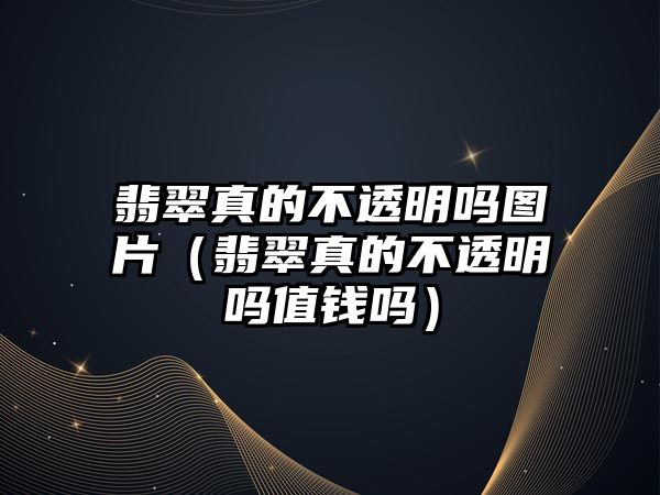 翡翠真的不透明嗎圖片（翡翠真的不透明嗎值錢嗎）