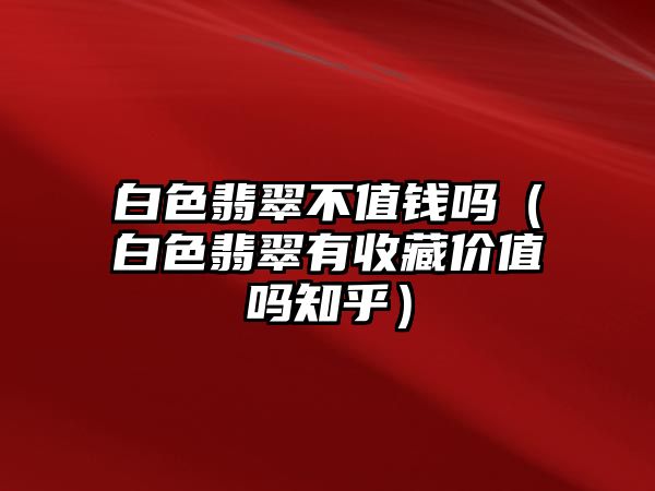 白色翡翠不值錢嗎（白色翡翠有收藏價值嗎知乎）