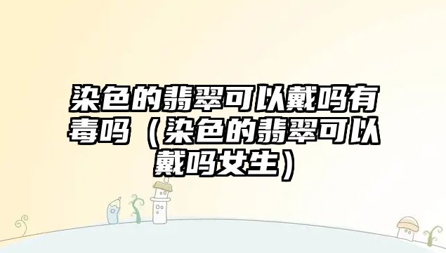 染色的翡翠可以戴嗎有毒嗎（染色的翡翠可以戴嗎女生）