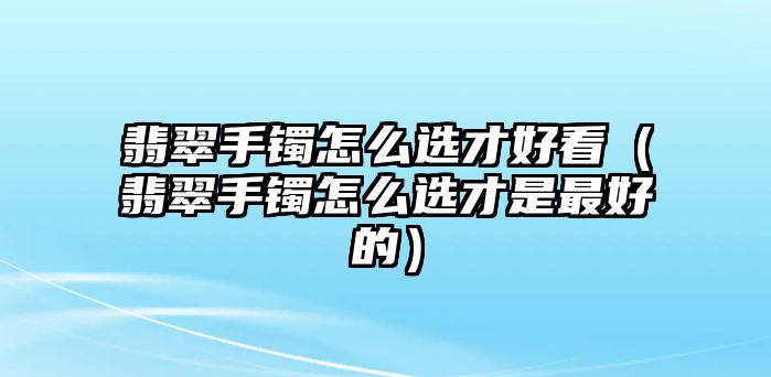 翡翠手鐲怎么選才好看（翡翠手鐲怎么選才是最好的）