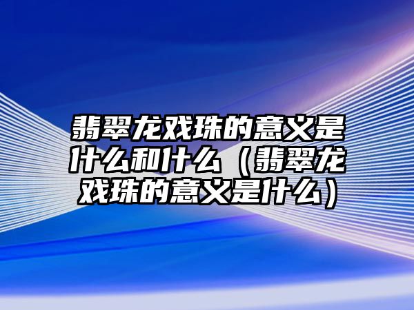 翡翠龍戲珠的意義是什么和什么（翡翠龍戲珠的意義是什么）