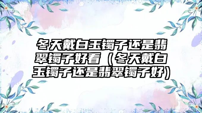 冬天戴白玉鐲子還是翡翠鐲子好看（冬天戴白玉鐲子還是翡翠鐲子好）