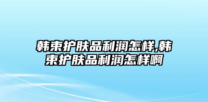 韓束護膚品利潤怎樣,韓束護膚品利潤怎樣啊