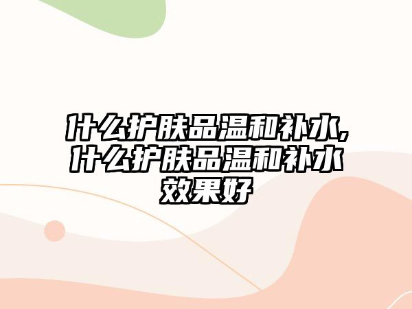 什么護膚品溫和補水,什么護膚品溫和補水效果好