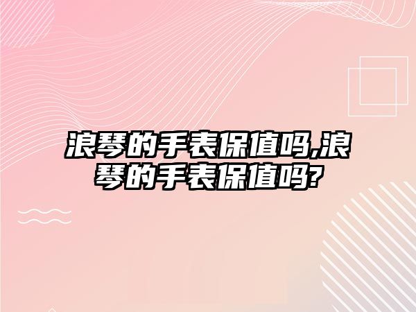 浪琴的手表保值嗎,浪琴的手表保值嗎?