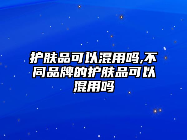 護膚品可以混用嗎,不同品牌的護膚品可以混用嗎