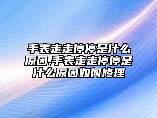 手表走走停停是什么原因,手表走走停停是什么原因如何修理