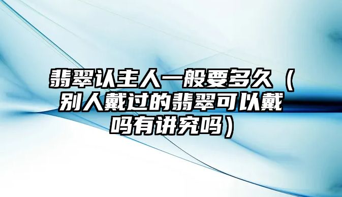 翡翠認主人一般要多久（別人戴過的翡翠可以戴嗎有講究嗎）