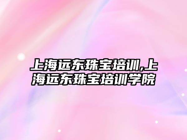 上海遠東珠寶培訓,上海遠東珠寶培訓學院